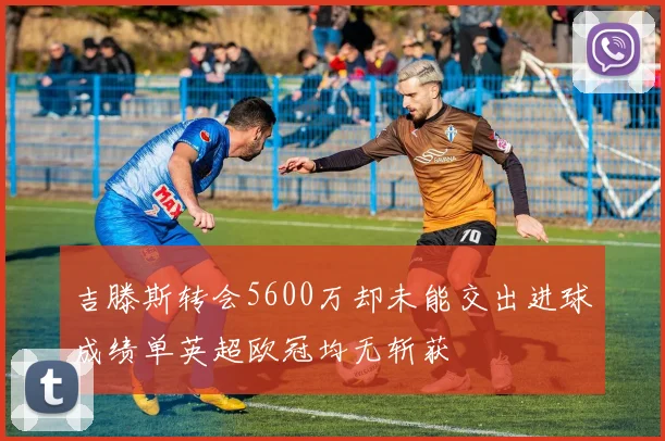 吉滕斯转会5600万却未能交出进球成绩单英超欧冠均无斩获