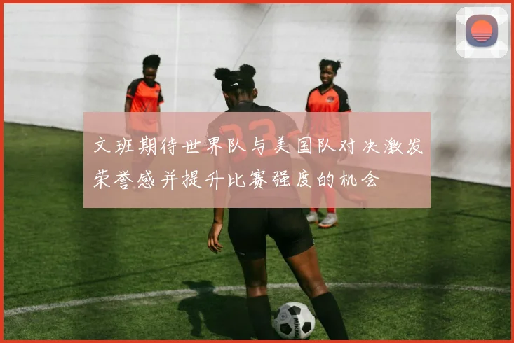 文班期待世界队与美国队对决激发荣誉感并提升比赛强度的机会