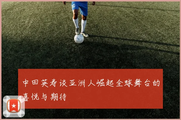 中田英寿谈亚洲人崛起全球舞台的喜悦与期待