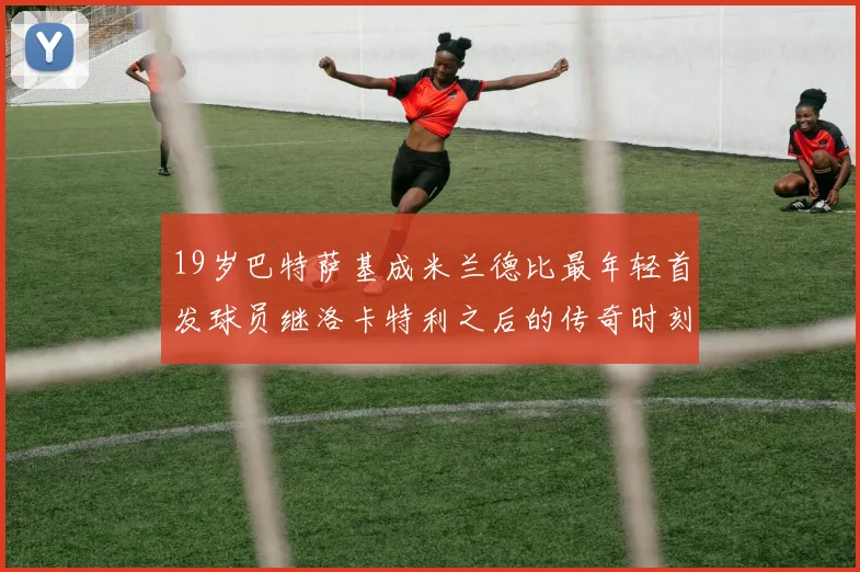 19岁巴特萨基成米兰德比最年轻首发球员继洛卡特利之后的传奇时刻
