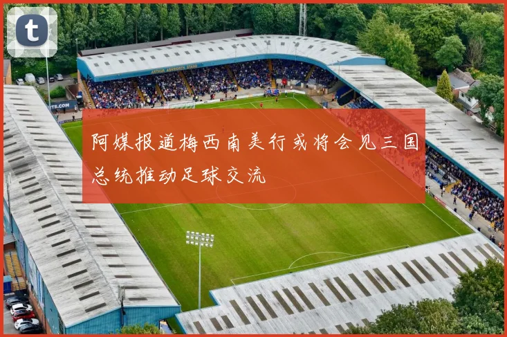 阿媒报道梅西南美行或将会见三国总统推动足球交流