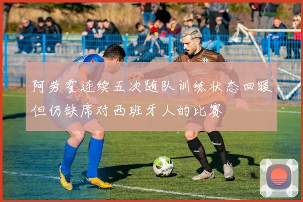 阿劳霍连续五次随队训练状态回暖但仍缺席对西班牙人的比赛